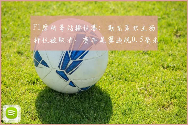 F1摩纳哥站排位赛:勒克莱尔主场杆位被取消,赛车尾翼违规0.5毫米引法拉利上诉