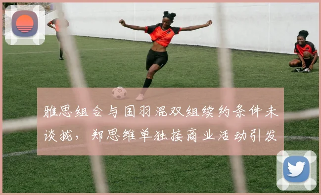 雅思组合与国羽混双组续约条件未谈拢,郑思维单独接商业活动引发拆队猜测