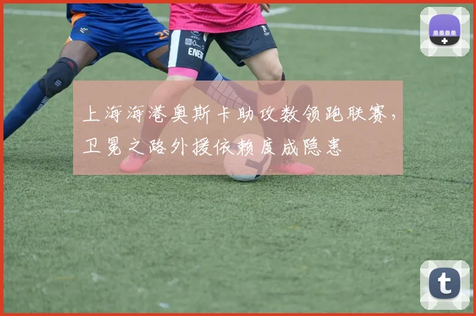 上海海港奥斯卡助攻数领跑联赛,卫冕之路外援依赖度成隐患