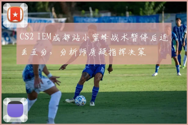 CS2 IEM成都站小蜜蜂战术暂停后连丢五分,分析师质疑指挥决策