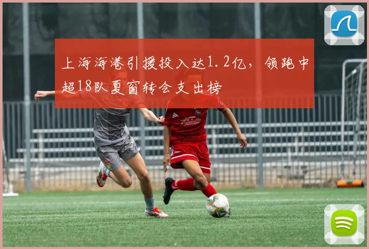 上海海港引援投入达1.2亿,领跑中超18队夏窗转会支出榜