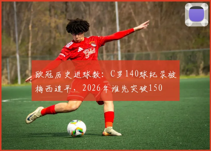 欧冠历史进球数:C罗140球纪录被梅西追平,2026年谁先突破150