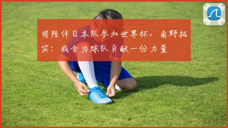 将陪伴日本队参加世界杯,南野拓实:我会为球队贡献一份力量