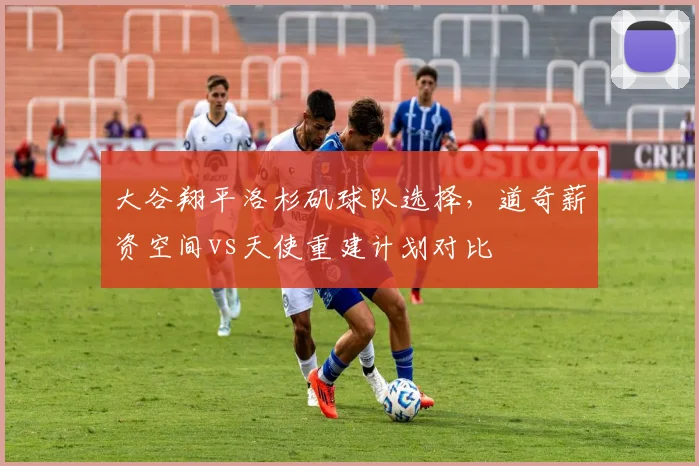 大谷翔平洛杉矶球队选择,道奇薪资空间vs天使重建计划对比