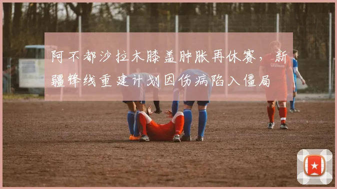 阿不都沙拉木膝盖肿胀再休赛,新疆锋线重建计划因伤病陷入僵局